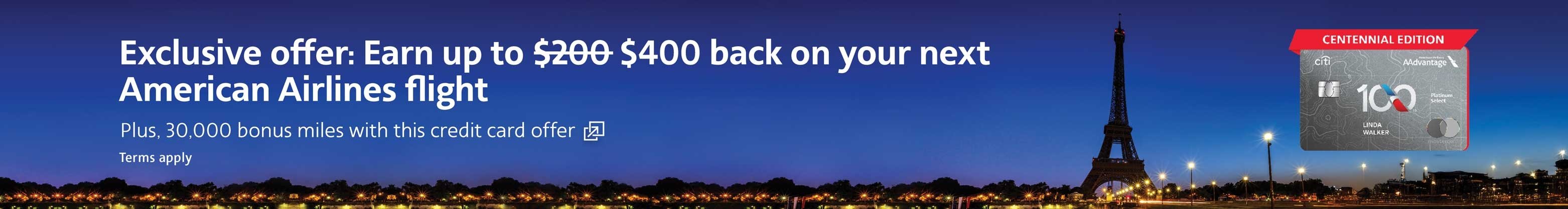 Earn up to $400 back on your next American Airlines flight plus, 30,000 bonus miles. Terms apply. Opens another site in a new window that may not meet accessibility guidelines.