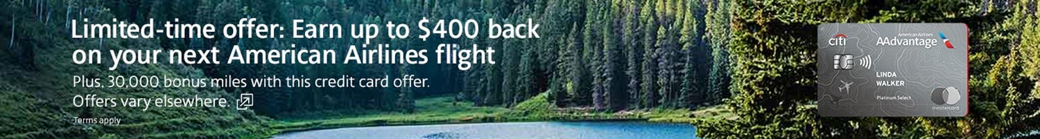Earn up to $400 back on your next American Airlines flight plus, 30,000 bonus miles. Offers vary elsewhere. Opens another site in a new window that may not meet accessibility guidelines.